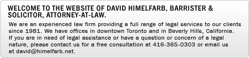 Welcome to the website of David Himelfarb, Barrister & Solicitor, Attorney-at-Law. We are an experienced law firm providing a full range of legal services to our clients since 1981. We have offices in downtown Toronto and in Beverly Hills, California. If you are in need of legal assistance or have a question or concern of a legal nature, please contact us for a free consultation at 416-365-0303 or email us at david@himelfarb.net.